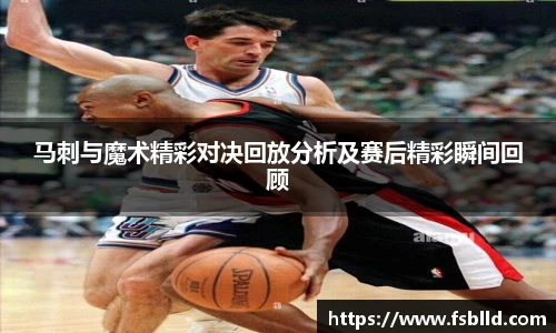 马刺与魔术精彩对决回放分析及赛后精彩瞬间回顾